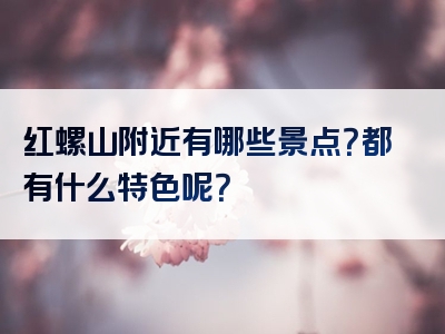 红螺山附近有哪些景点？都有什么特色呢？