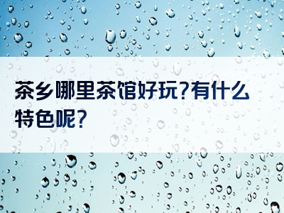 茶乡哪里茶馆好玩？有什么特色呢？