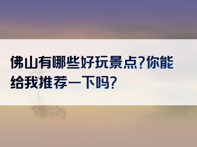 佛山有哪些好玩景点？你能给我推荐一下吗？