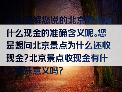 不太理解您说的北京景点为什么现金的准确含义呢。您是想问北京景点为什么还收现金？北京景点收现金有什么特殊意义吗？