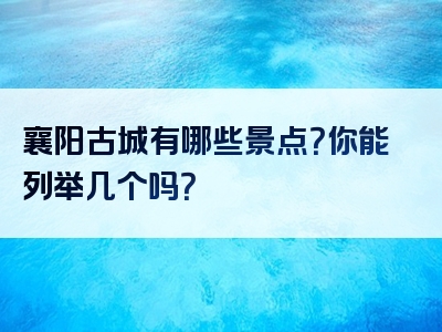 襄阳古城有哪些景点？你能列举几个吗？