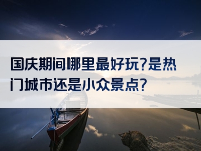 国庆期间哪里最好玩？是热门城市还是小众景点？