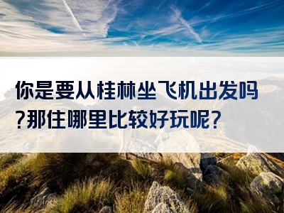 你是要从桂林坐飞机出发吗？那住哪里比较好玩呢？