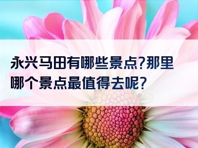 永兴马田有哪些景点？那里哪个景点最值得去呢？