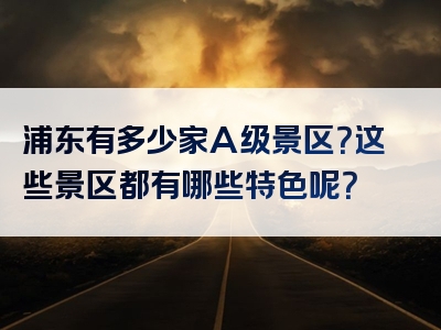 浦东有多少家A级景区？这些景区都有哪些特色呢？