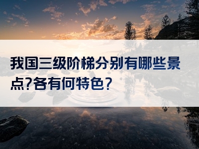 我国三级阶梯分别有哪些景点？各有何特色？