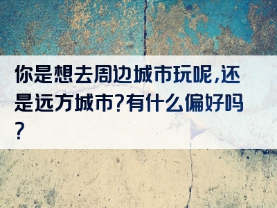 你是想去周边城市玩呢，还是远方城市？有什么偏好吗？