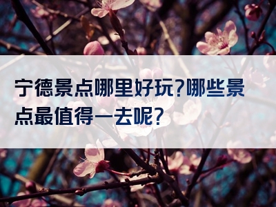 宁德景点哪里好玩？哪些景点最值得一去呢？