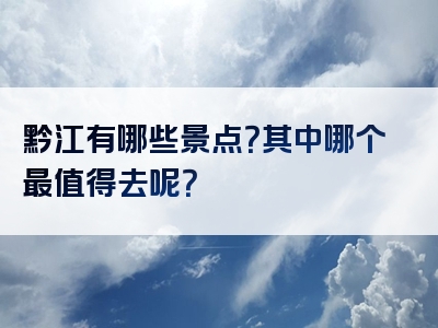 黔江有哪些景点？其中哪个最值得去呢？
