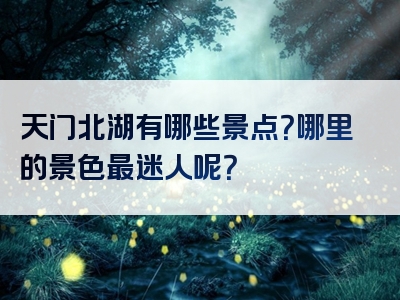 天门北湖有哪些景点？哪里的景色最迷人呢？