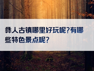 彝人古镇哪里好玩呢？有哪些特色景点呢？