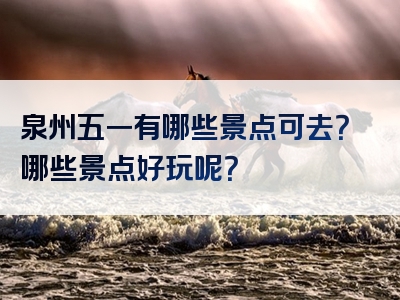 泉州五一有哪些景点可去？哪些景点好玩呢？