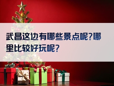 武昌这边有哪些景点呢？哪里比较好玩呢？