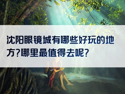 沈阳眼镜城有哪些好玩的地方？哪里最值得去呢？