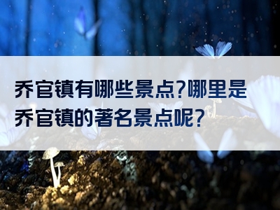 乔官镇有哪些景点？哪里是乔官镇的著名景点呢？