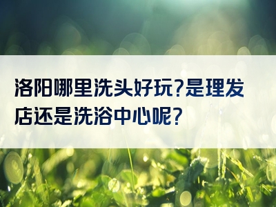 洛阳哪里洗头好玩？是理发店还是洗浴中心呢？