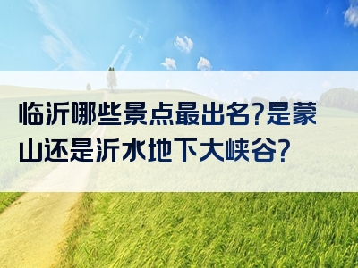 临沂哪些景点最出名？是蒙山还是沂水地下大峡谷？
