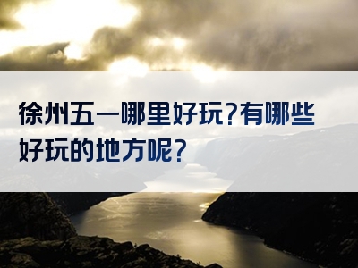 徐州五一哪里好玩？有哪些好玩的地方呢？