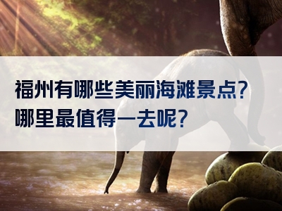 福州有哪些美丽海滩景点？哪里最值得一去呢？