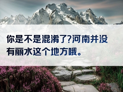 你是不是混淆了？河南并没有丽水这个地方哦。