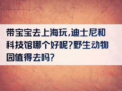 带宝宝去上海玩，迪士尼和科技馆哪个好呢？野生动物园值得去吗？