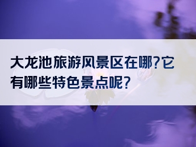 大龙池旅游风景区在哪？它有哪些特色景点呢？
