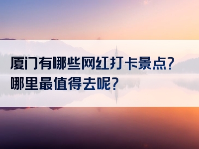 厦门有哪些网红打卡景点？哪里最值得去呢？