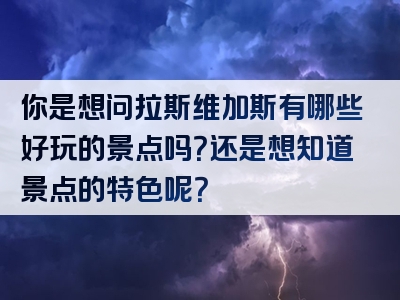 你是想问拉斯维加斯有哪些好玩的景点吗？还是想知道景点的特色呢？