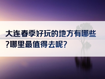 大连春季好玩的地方有哪些？哪里最值得去呢？