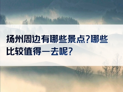 扬州周边有哪些景点？哪些比较值得一去呢？