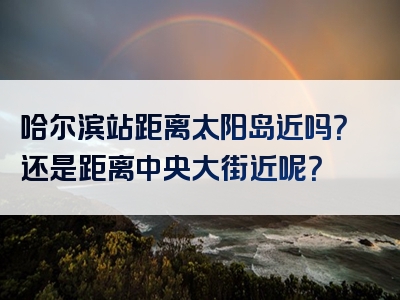 哈尔滨站距离太阳岛近吗？还是距离中央大街近呢？