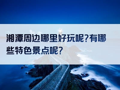 湘潭周边哪里好玩呢？有哪些特色景点呢？