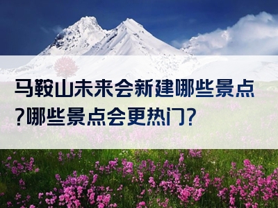 马鞍山未来会新建哪些景点？哪些景点会更热门？