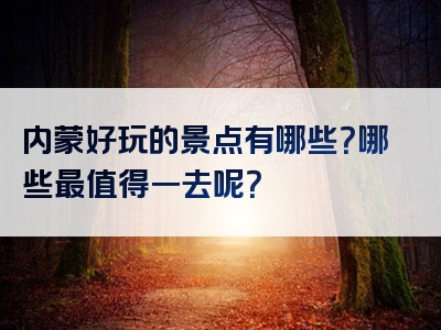 内蒙好玩的景点有哪些？哪些最值得一去呢？