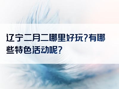 辽宁二月二哪里好玩？有哪些特色活动呢？