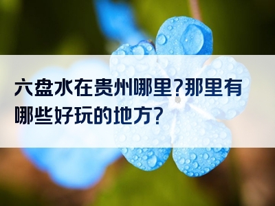 六盘水在贵州哪里？那里有哪些好玩的地方？