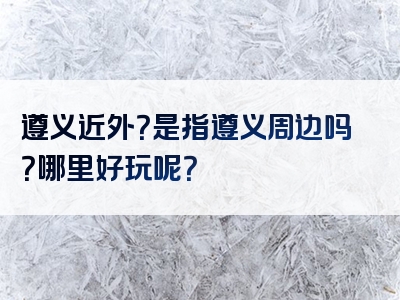 遵义近外？是指遵义周边吗？哪里好玩呢？