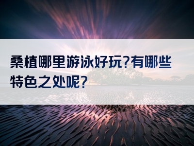 桑植哪里游泳好玩？有哪些特色之处呢？