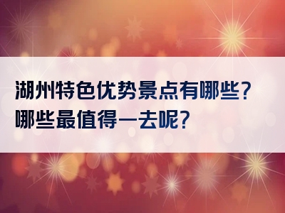 湖州特色优势景点有哪些？哪些最值得一去呢？