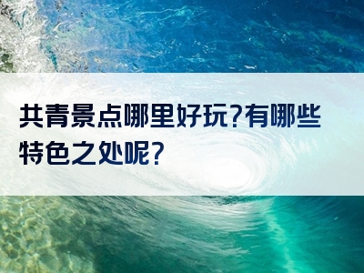 共青景点哪里好玩？有哪些特色之处呢？