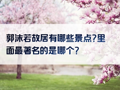 郭沫若故居有哪些景点？里面最著名的是哪个？