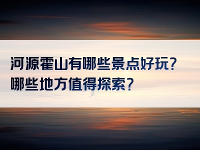 河源霍山有哪些景点好玩？哪些地方值得探索？