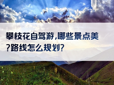 攀枝花自驾游，哪些景点美？路线怎么规划？