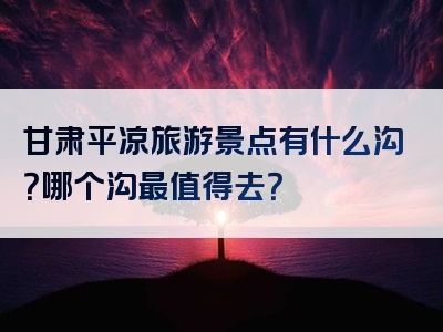 甘肃平凉旅游景点有什么沟？哪个沟最值得去？