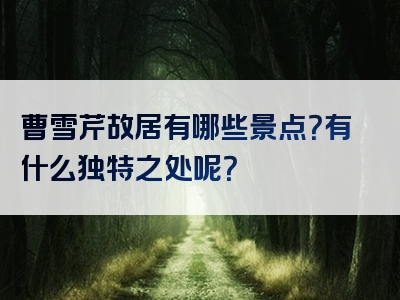 曹雪芹故居有哪些景点？有什么独特之处呢？