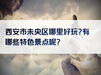 西安市未央区哪里好玩？有哪些特色景点呢？
