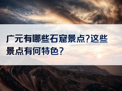 广元有哪些石窟景点？这些景点有何特色？