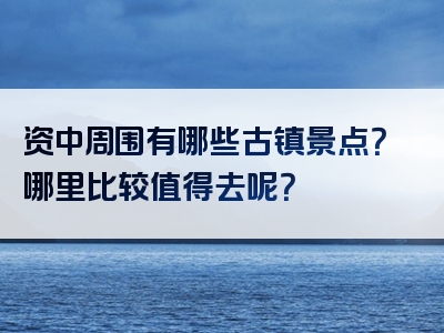 资中周围有哪些古镇景点？哪里比较值得去呢？