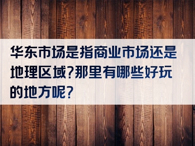 华东市场是指商业市场还是地理区域？那里有哪些好玩的地方呢？