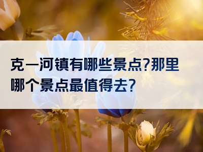 克一河镇有哪些景点？那里哪个景点最值得去？